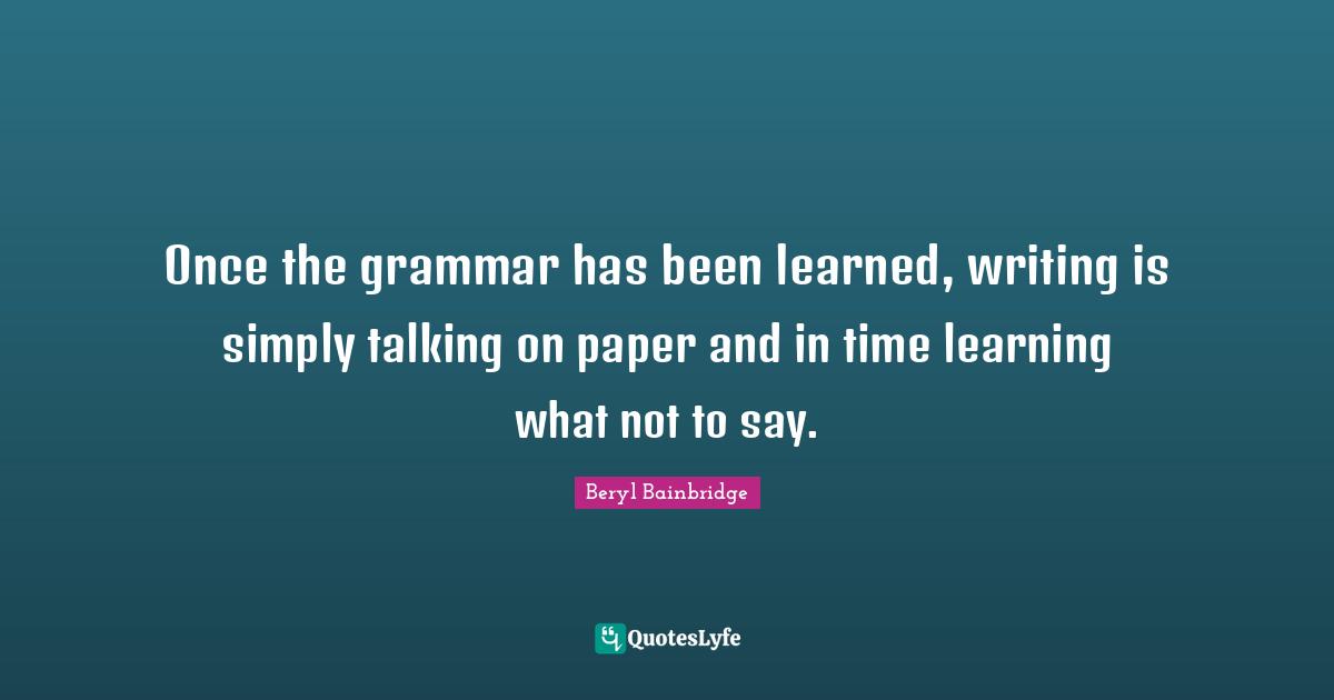 Once the grammar has been learned, writing is simply talking on paper and in time learning what not to say.