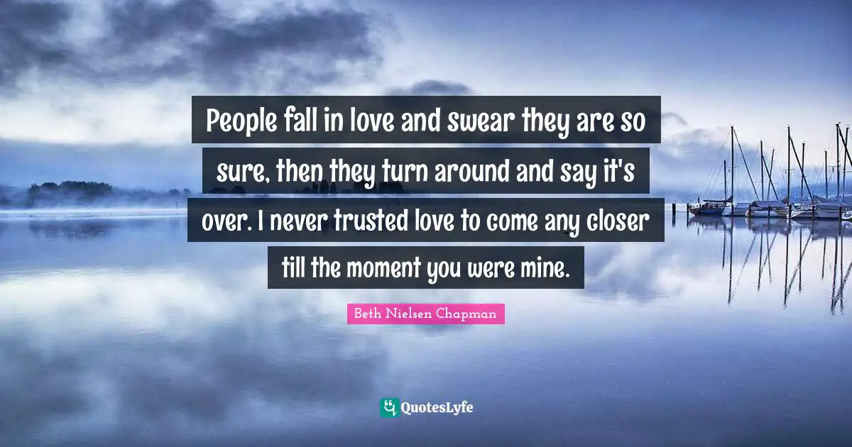 People fall in love and swear they are so sure, then they turn around and say it's over. I never trusted love to come any closer till the moment you were mine.