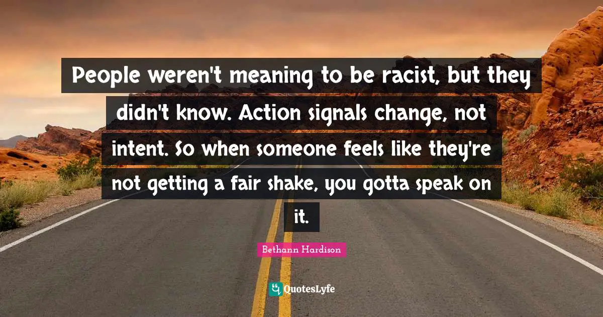 People weren't meaning to be racist, but they didn't know. Action signals change, not intent. So when someone feels like they're not getting a fair shake, you gotta speak on it.