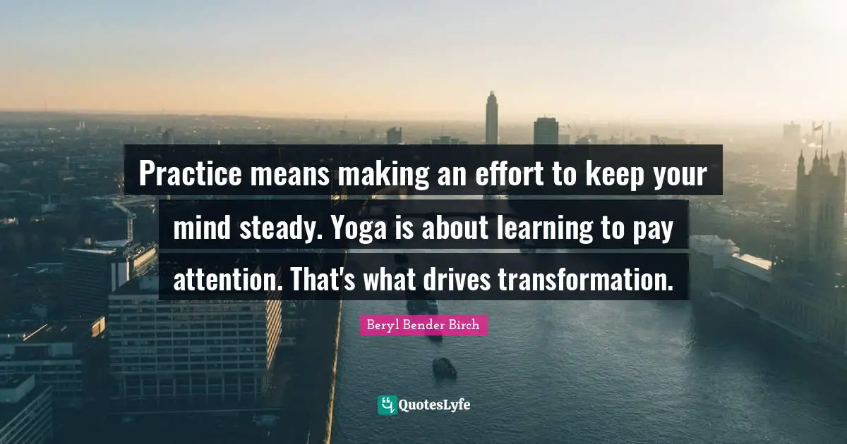 Practice means making an effort to keep your mind steady. Yoga is about learning to pay attention. That's what drives transformation.