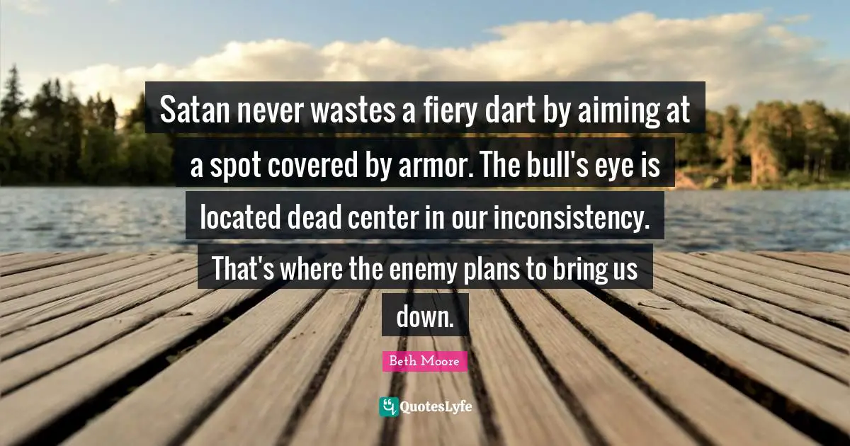 Fiery Quotes: "Satan never wastes a fiery dart by aiming at a spot covered by armor. The bull's eye is located dead center in our inconsistency. That's where the enemy plans to bring us down."