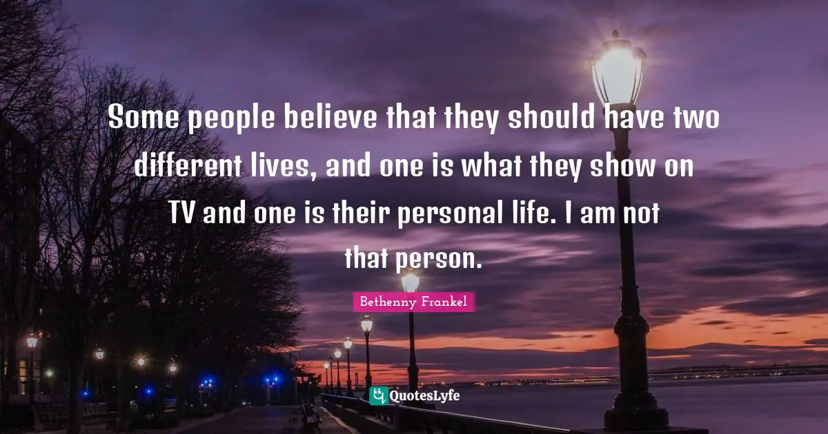 Some people believe that they should have two different lives, and one is what they show on TV and one is their personal life. I am not that person.