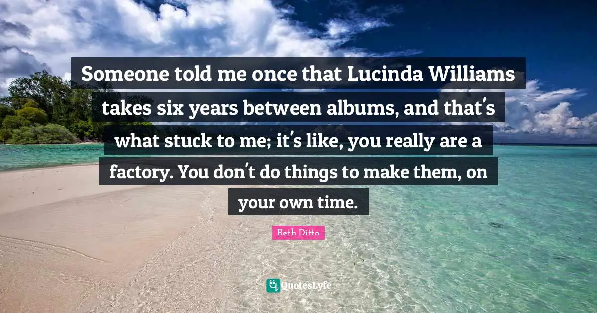 Someone told me once that Lucinda Williams takes six years between albums, and that's what stuck to me; it's like, you really are a factory. You don't do things to make them, on your own time.