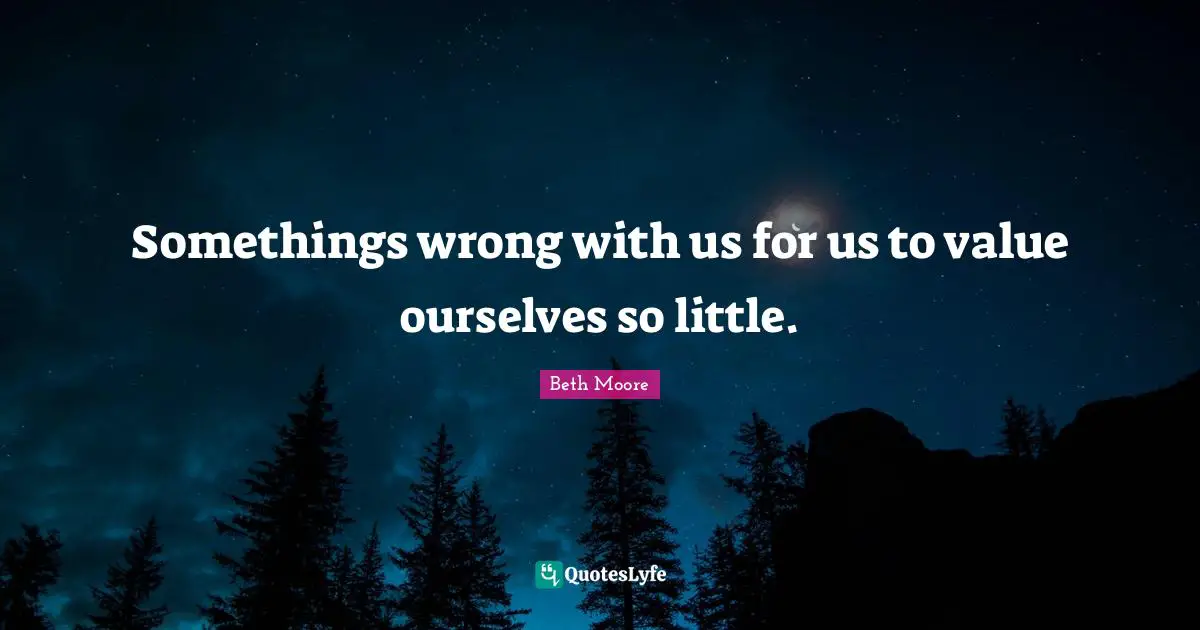 Somethings wrong with us for us to value ourselves so little.