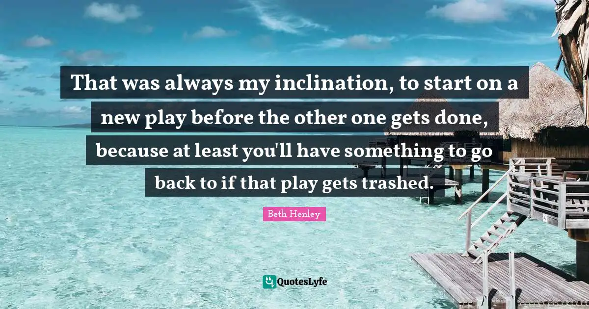 That was always my inclination, to start on a new play before the other one gets done, because at least you'll have something to go back to if that play gets trashed.