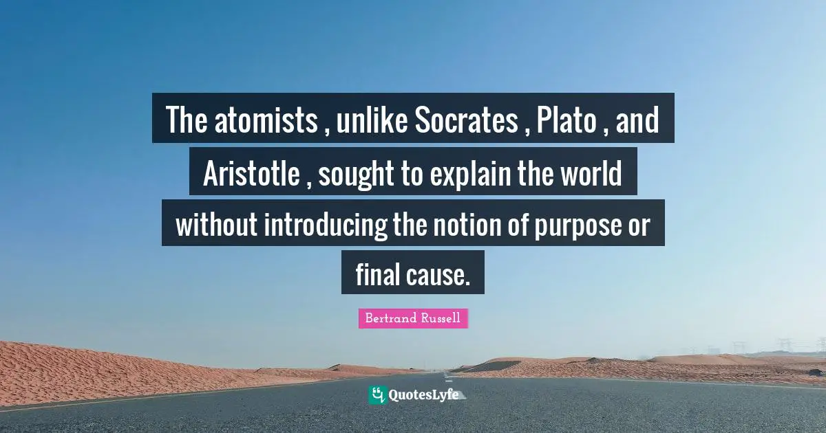 The atomists , unlike Socrates , Plato , and Aristotle , sought to explain the world without introducing the notion of purpose or final cause.