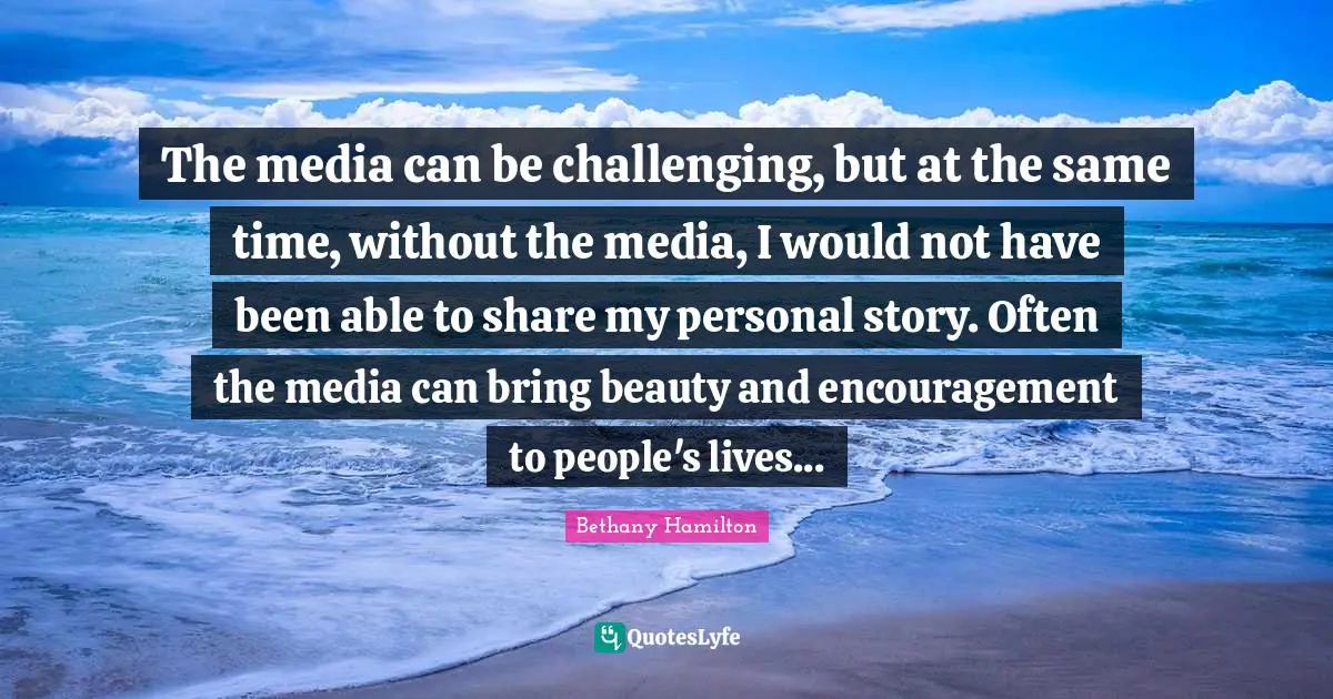 The media can be challenging, but at the same time, without the media, I would not have been able to share my personal story. Often the media can bring beauty and encouragement to people's lives...