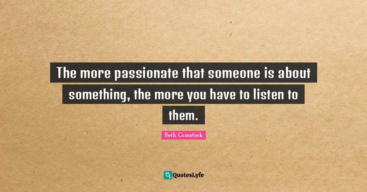 The more passionate that someone is about something, the more you have to listen to them.