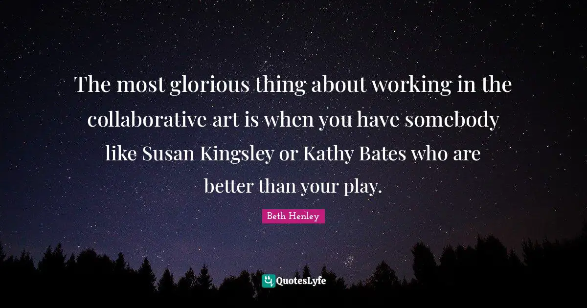 The most glorious thing about working in the collaborative art is when you have somebody like Susan Kingsley or Kathy Bates who are better than your play.