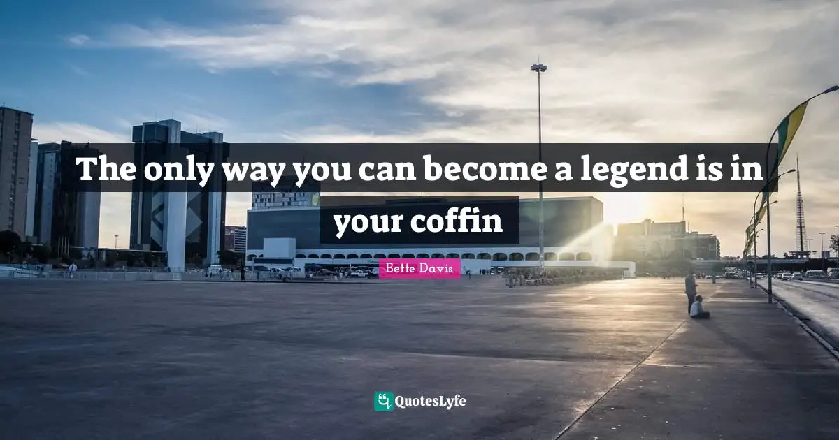 The only way you can become a legend is in your coffin