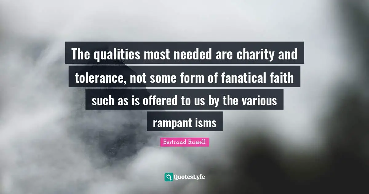 The qualities most needed are charity and tolerance, not some form of fanatical faith such as is offered to us by the various rampant isms