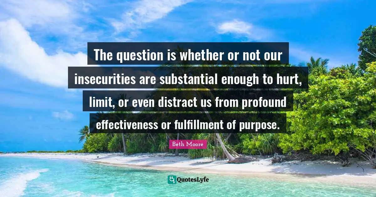 The question is whether or not our insecurities are substantial enough to hurt, limit, or even distract us from profound effectiveness or fulfillment of purpose.