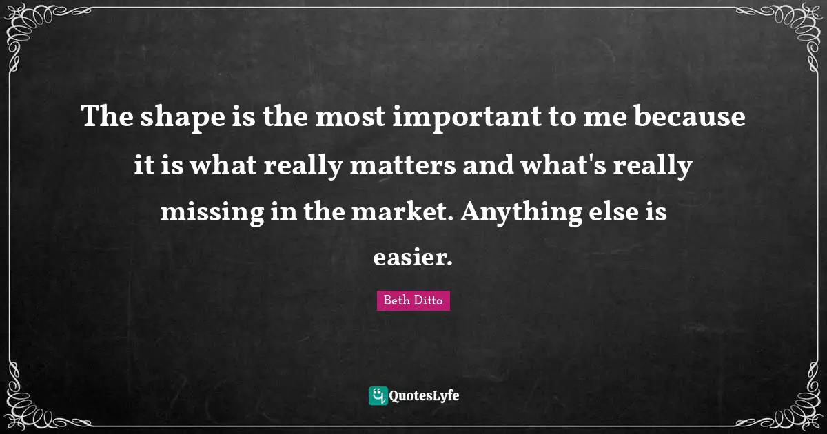The shape is the most important to me because it is what really matters and what's really missing in the market. Anything else is easier.