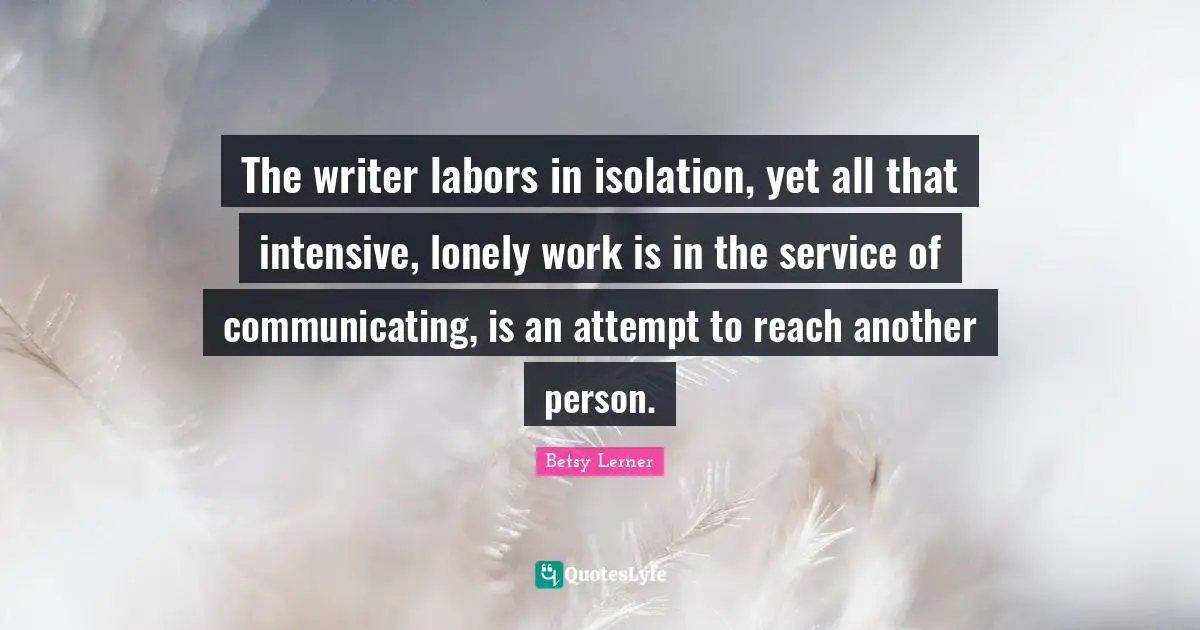 The writer labors in isolation, yet all that intensive, lonely work is in the service of communicating, is an attempt to reach another person.