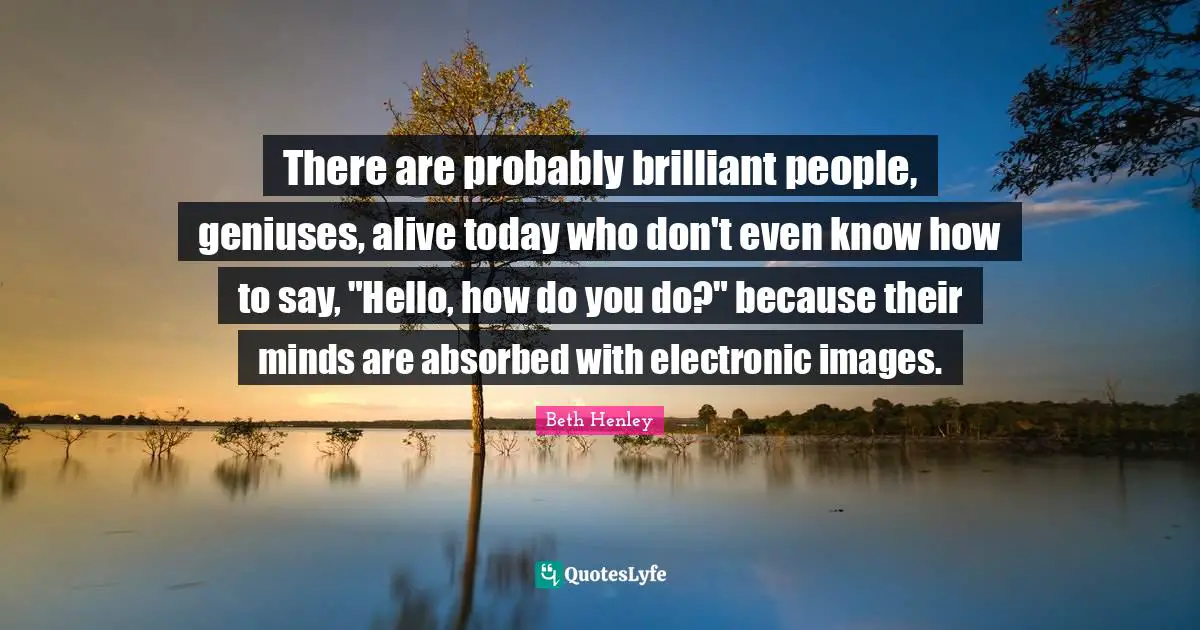 There are probably brilliant people, geniuses, alive today who don't even know how to say, "Hello, how do you do?" because their minds are absorbed with electronic images.
