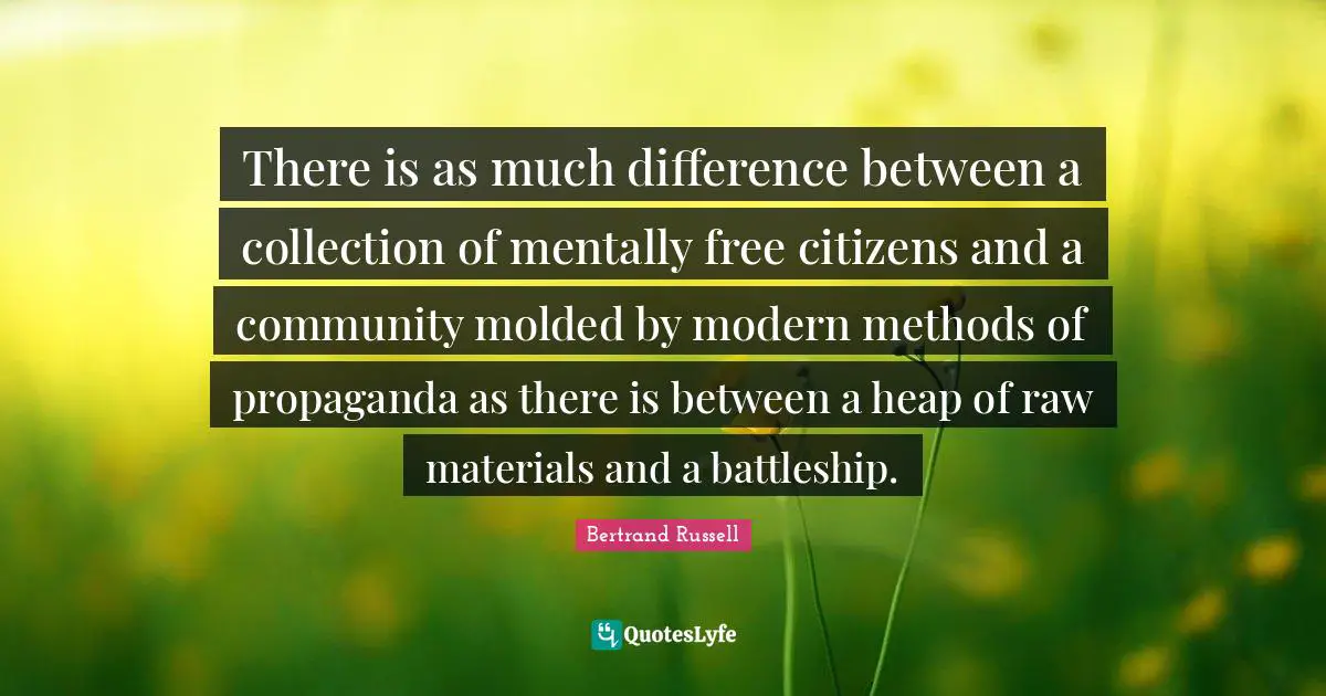 There is as much difference between a collection of mentally free citizens and a community molded by modern methods of propaganda as there is between a heap of raw materials and a battleship.