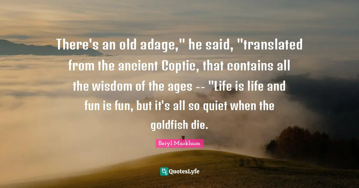 There's an old adage," he said, "translated from the ancient Coptic, that contains all the wisdom of the ages -- "Life is life and fun is fun, but it's all so quiet when the goldfish die.