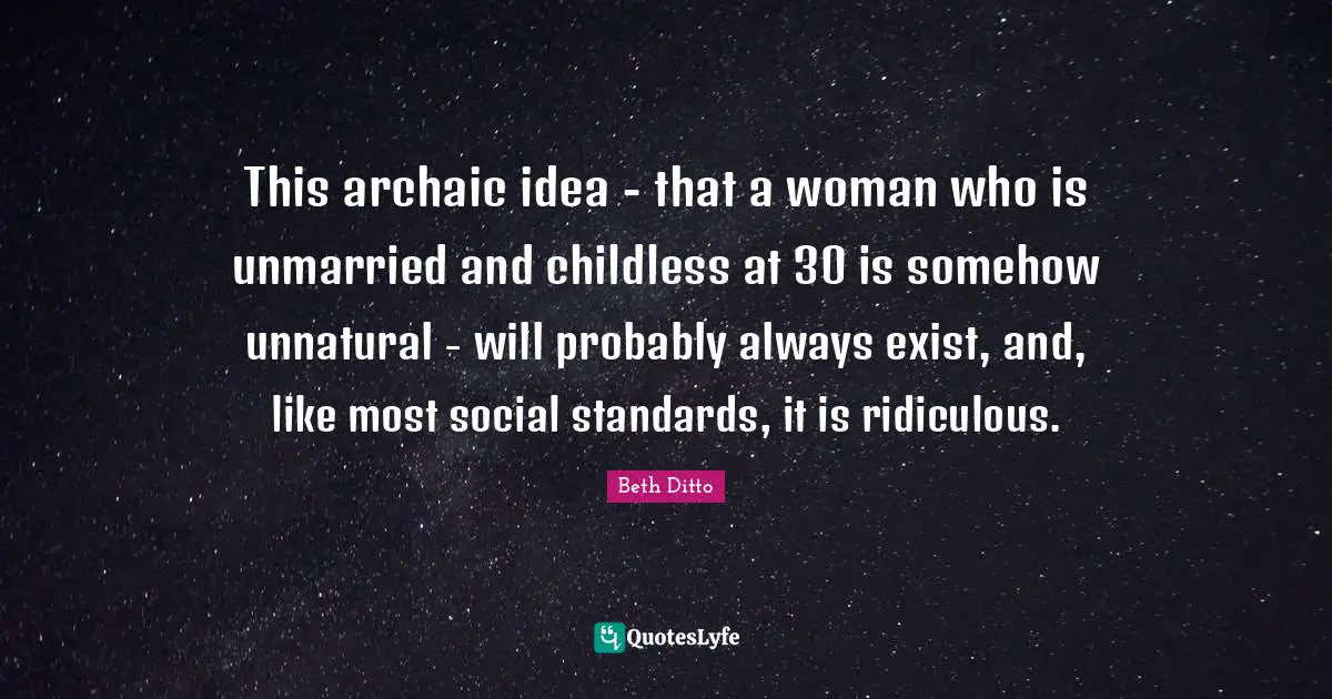 This archaic idea - that a woman who is unmarried and childless at 30 is somehow unnatural - will probably always exist, and, like most social standards, it is ridiculous.