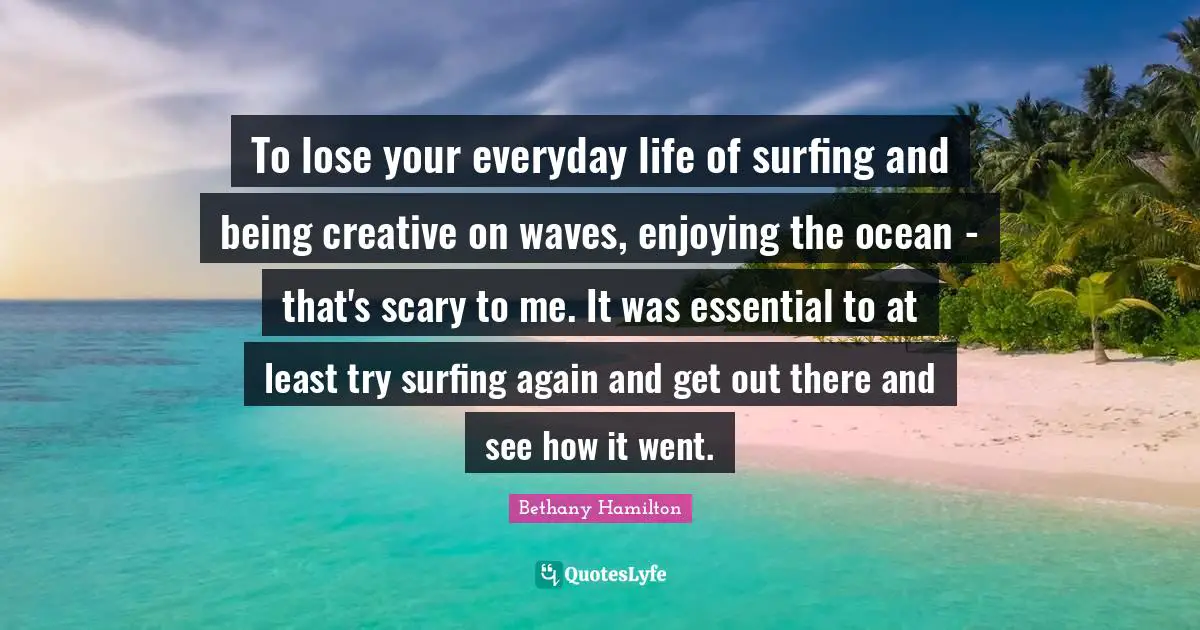 Bethany Hamilton Quotes: "To lose your everyday life of surfing and being creative on waves, enjoying the ocean - that's scary to me. It was essential to at least try surfing again and get out there and see how it went."