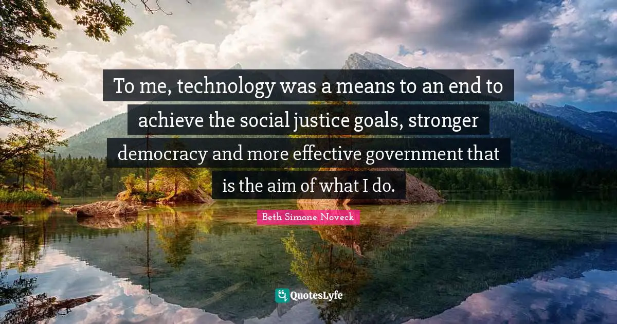 To me, technology was a means to an end to achieve the social justice goals, stronger democracy and more effective government that is the aim of what I do.