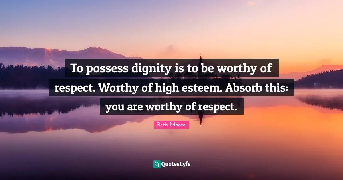 To possess dignity is to be worthy of respect. Worthy of high esteem. Absorb this: you are worthy of respect.