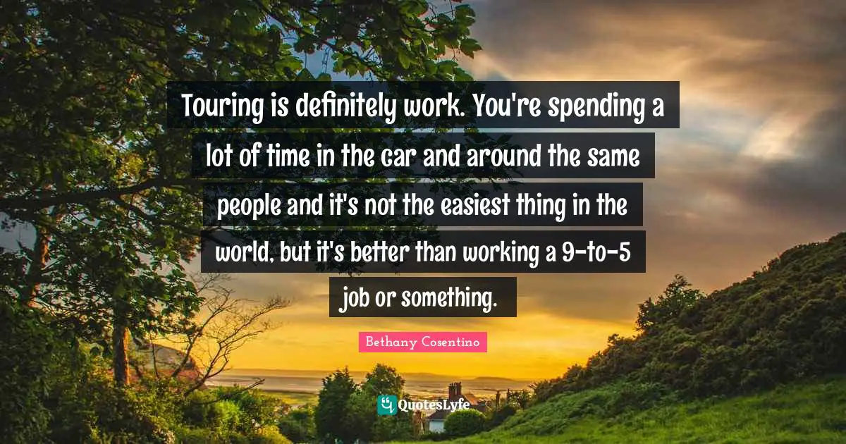 Touring is definitely work. You're spending a lot of time in the car and around the same people and it's not the easiest thing in the world, but it's better than working a 9-to-5 job or something.