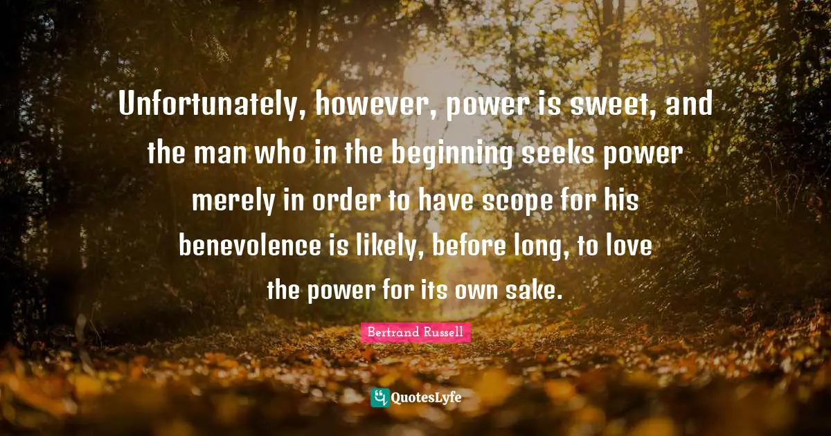 Unfortunately, however, power is sweet, and the man who in the beginning seeks power merely in order to have scope for his benevolence is likely, before long, to love the power for its own sake.