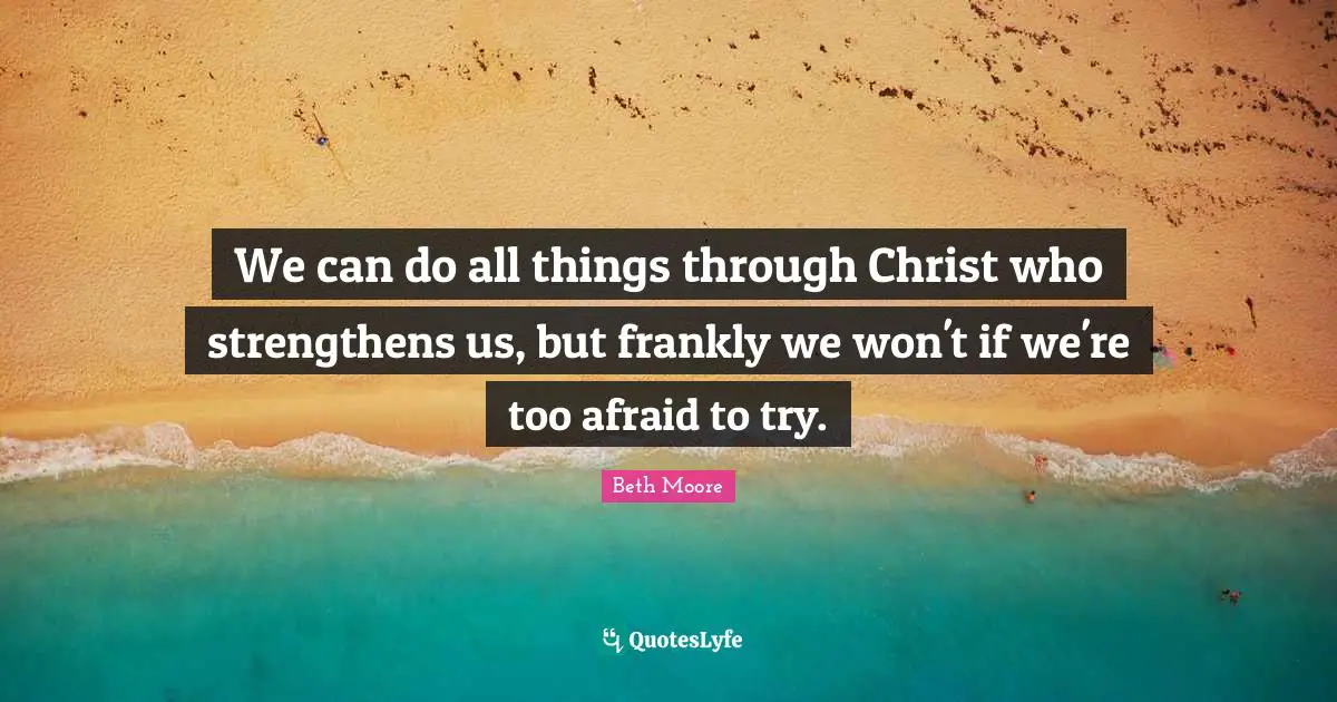 We can do all things through Christ who strengthens us, but frankly we won't if we're too afraid to try.