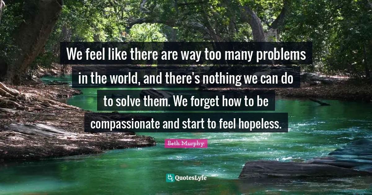 We feel like there are way too many problems in the world, and there's nothing we can do to solve them. We forget how to be compassionate and start to feel hopeless.