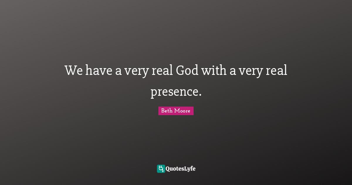 We have a very real God with a very real presence.