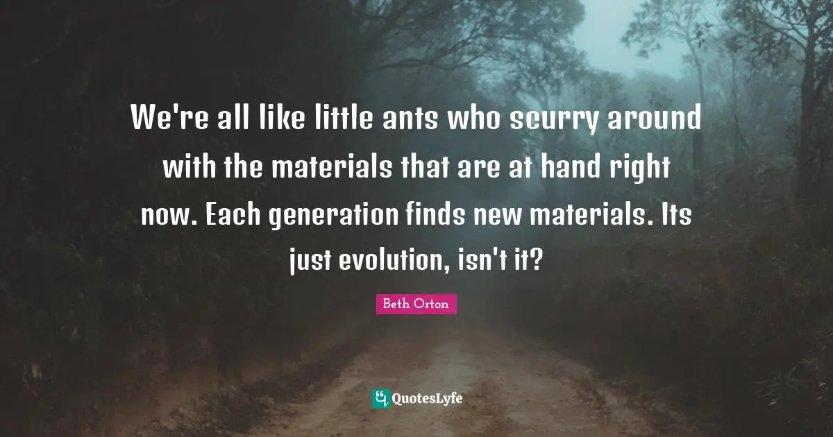 We're all like little ants who scurry around with the materials that are at hand right now. Each generation finds new materials. Its just evolution, isn't it?