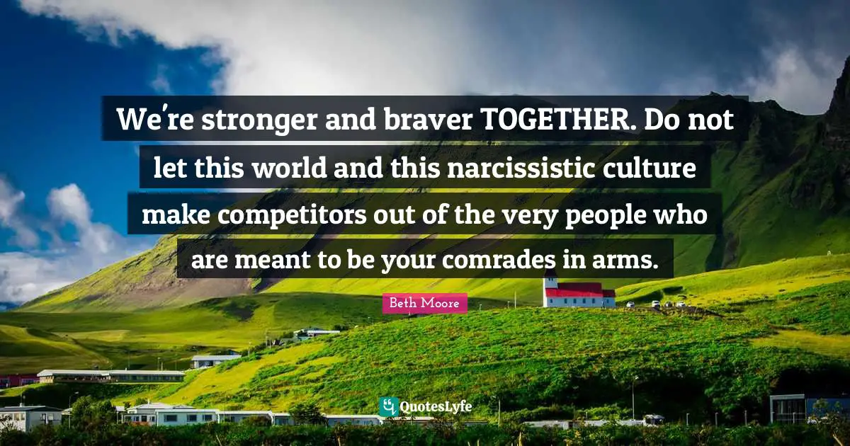 We're stronger and braver TOGETHER. Do not let this world and this narcissistic culture make competitors out of the very people who are meant to be your comrades in arms.