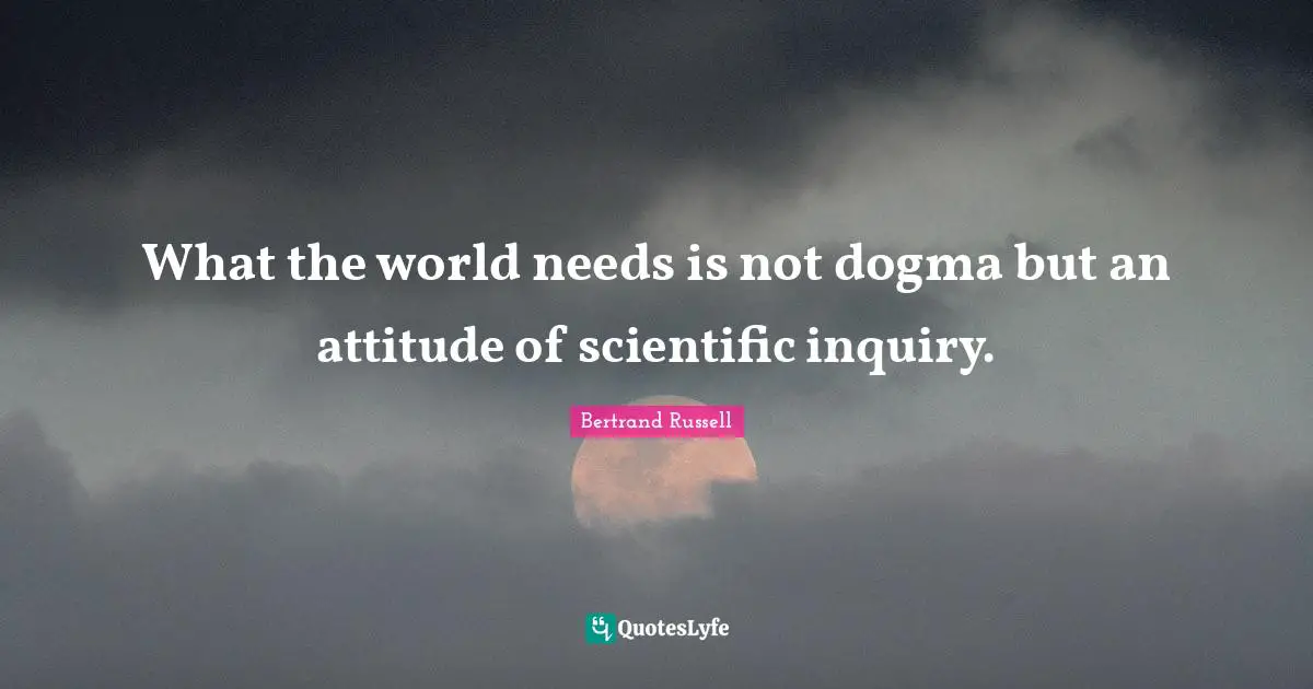 What the world needs is not dogma but an attitude of scientific inquiry.