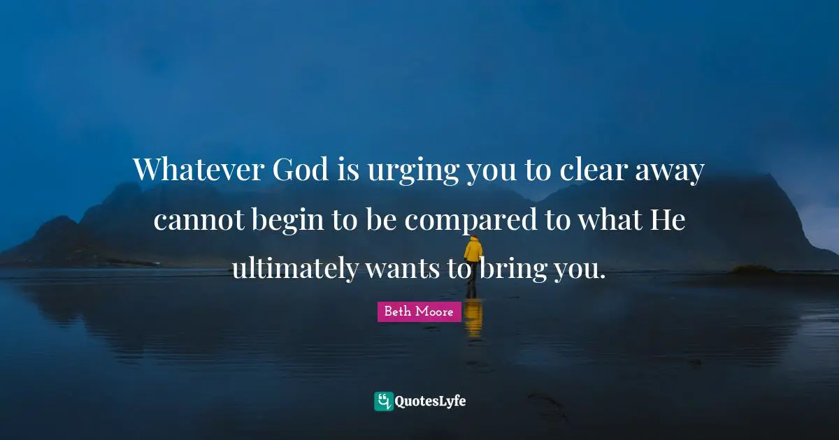 Whatever God is urging you to clear away cannot begin to be compared to what He ultimately wants to bring you.