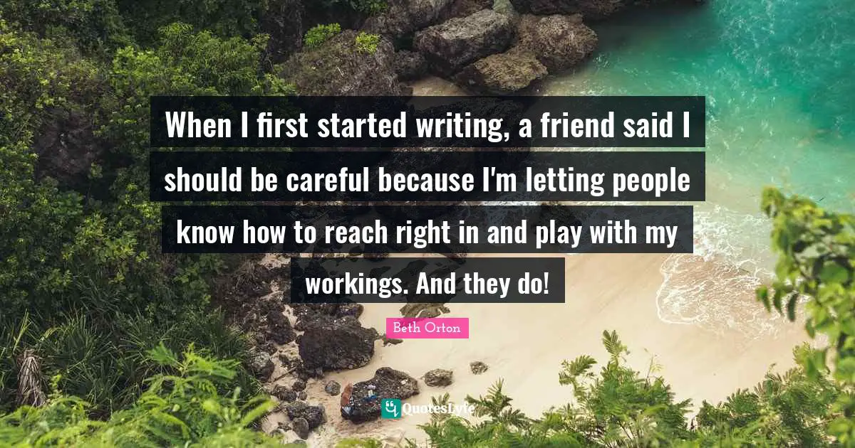 When I first started writing, a friend said I should be careful because I'm letting people know how to reach right in and play with my workings. And they do!