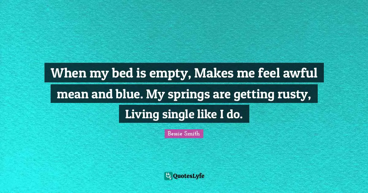When my bed is empty, Makes me feel awful mean and blue. My springs are getting rusty, Living single like I do.