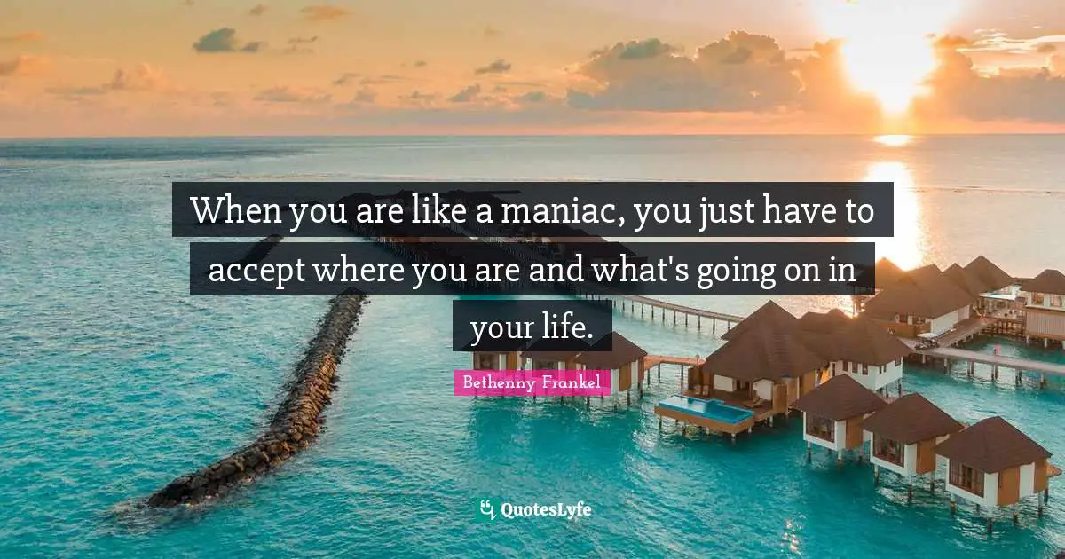 When you are like a maniac, you just have to accept where you are and what's going on in your life.