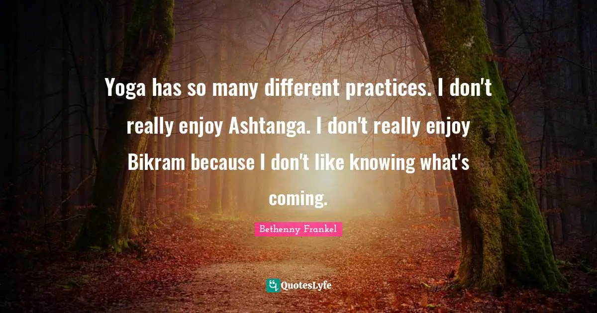 Yoga has so many different practices. I don't really enjoy Ashtanga. I don't really enjoy Bikram because I don't like knowing what's coming.