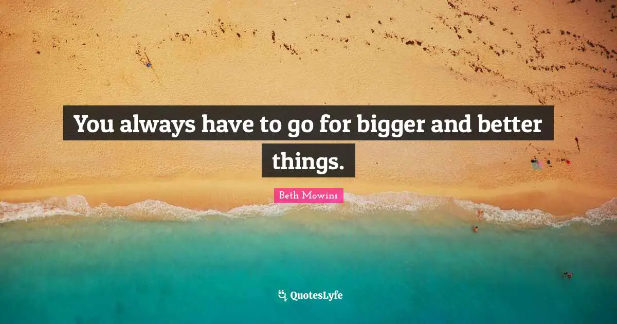 You always have to go for bigger and better things.