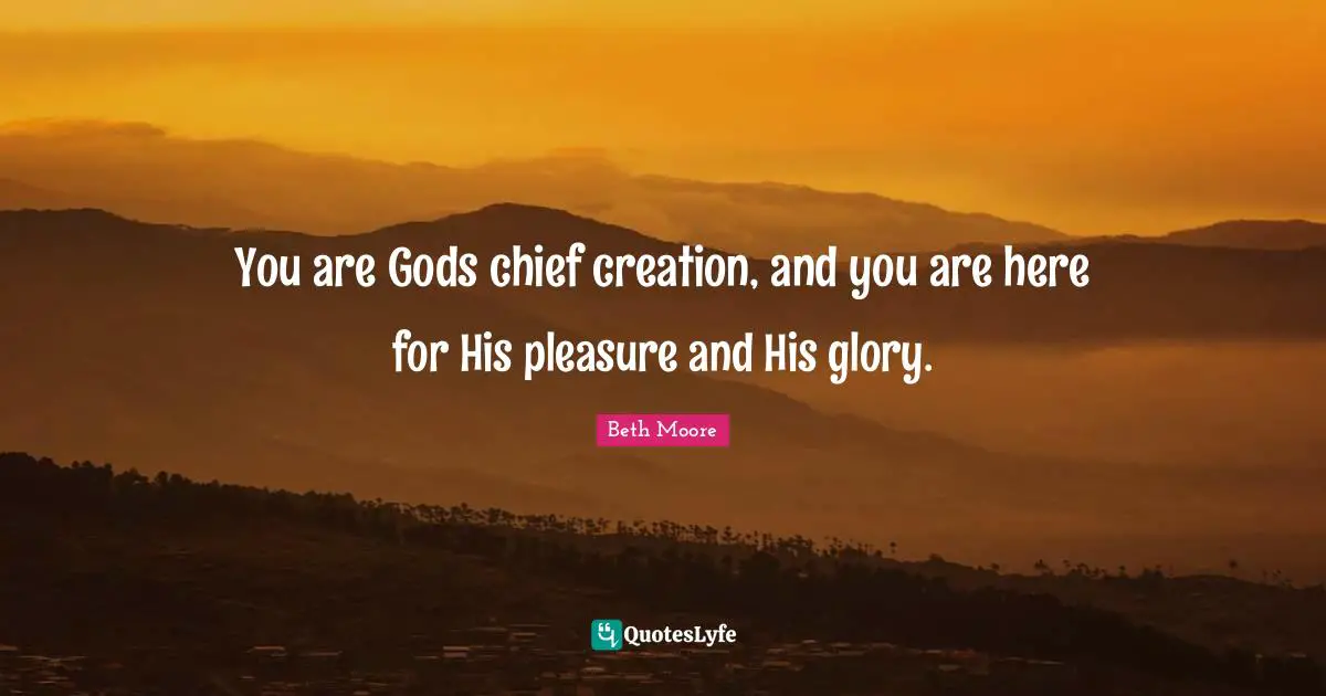 You are Gods chief creation, and you are here for His pleasure and His glory.