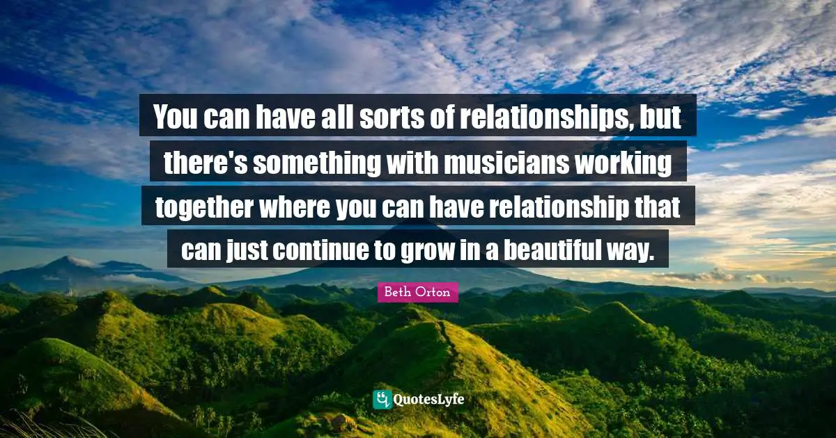 You can have all sorts of relationships, but there's something with musicians working together where you can have relationship that can just continue to grow in a beautiful way.