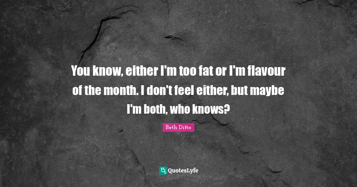 You know, either I'm too fat or I'm flavour of the month. I don't feel either, but maybe I'm both, who knows?