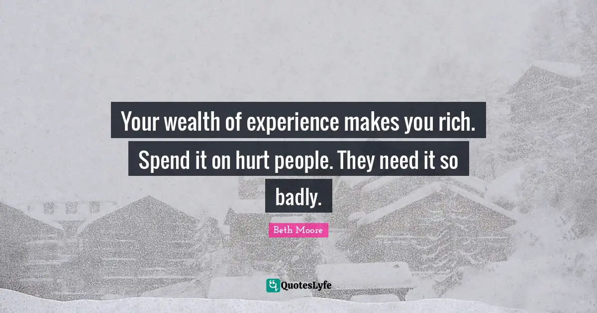 Your wealth of experience makes you rich. Spend it on hurt people. They need it so badly.