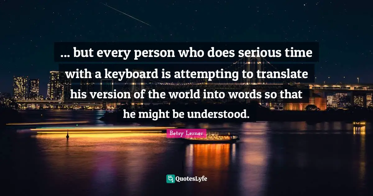 ... but every person who does serious time with a keyboard is attempting to translate his version of the world into words so that he might be understood.