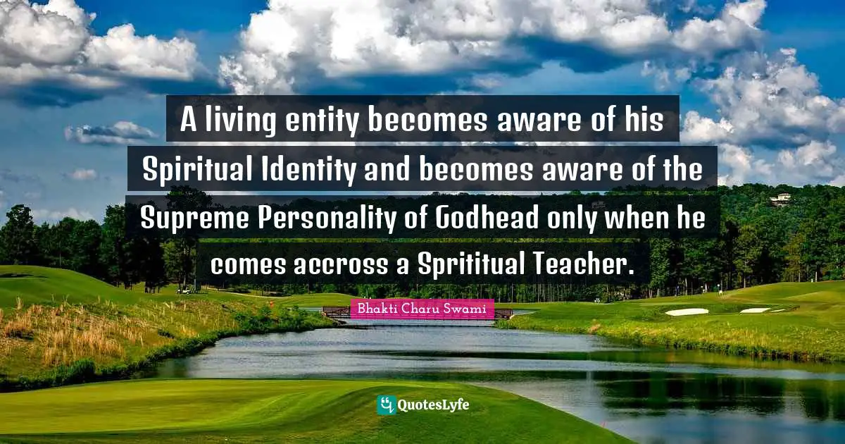 Entity Quotes: "A living entity becomes aware of his Spiritual Identity and becomes aware of the Supreme Personality of Godhead only when he comes accross a Sprititual Teacher."