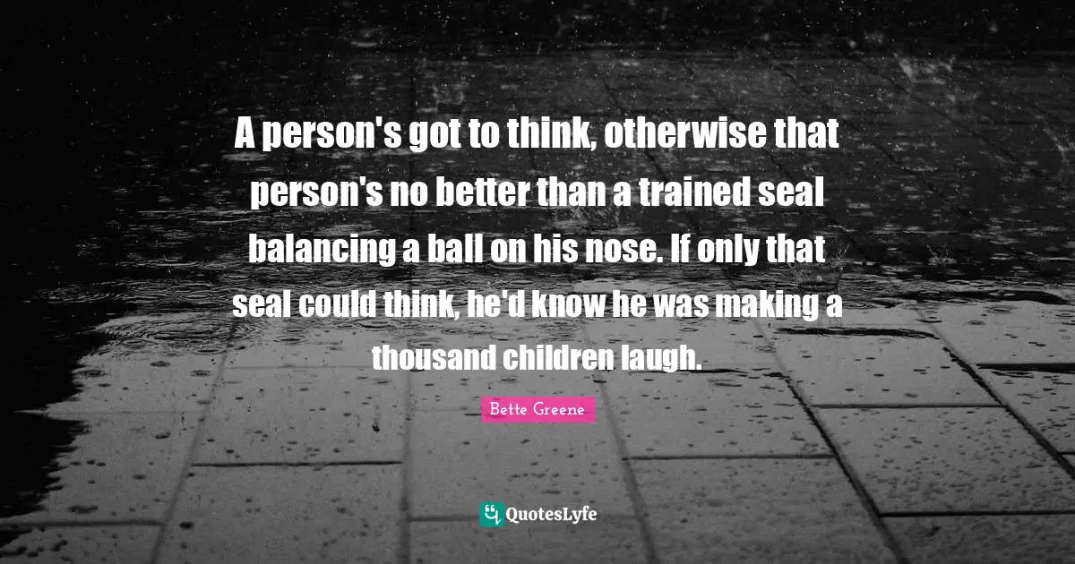 A person's got to think, otherwise that person's no better than a trained seal balancing a ball on his nose. If only that seal could think, he'd know he was making a thousand children laugh.