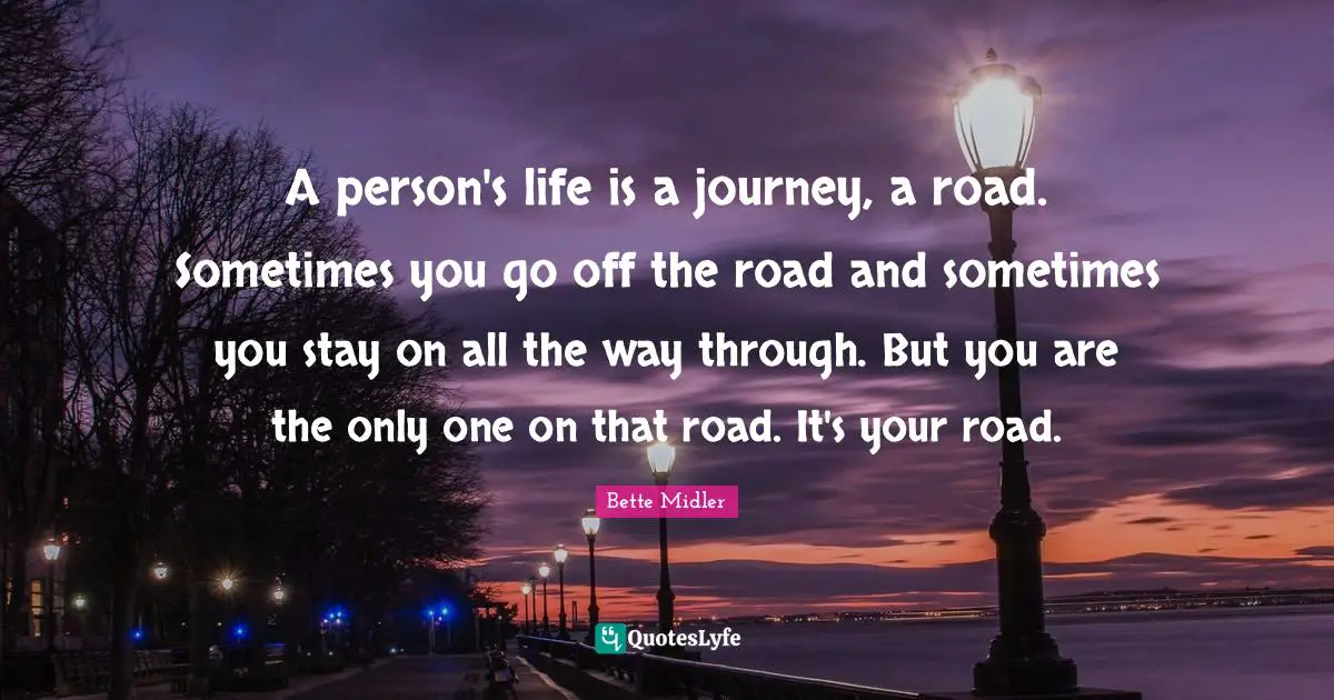 Bette Midler Quotes: A person's life is a journey, a road. Sometimes you go off the road and sometimes you stay on all the way through. But you are the only one on that road. It's your road.