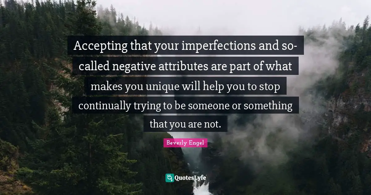 Accepting that your imperfections and so-called negative attributes are part of what makes you unique will help you to stop continually trying to be someone or something that you are not.
