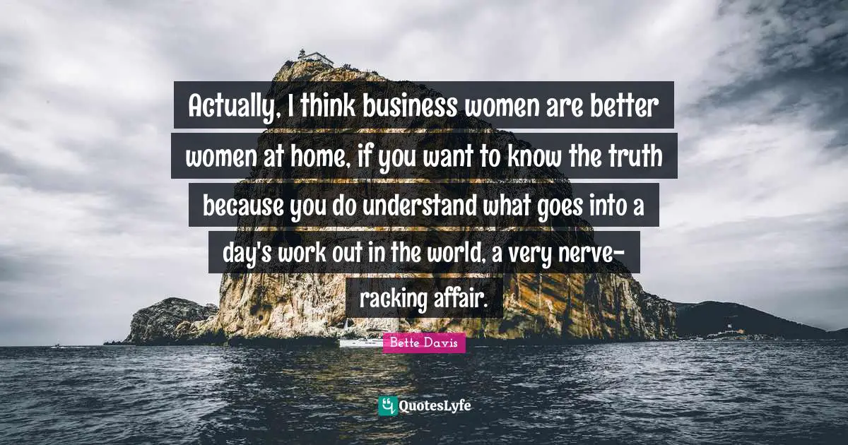Actually, I think business women are better women at home, if you want to know the truth because you do understand what goes into a day's work out in the world, a very nerve-racking affair.