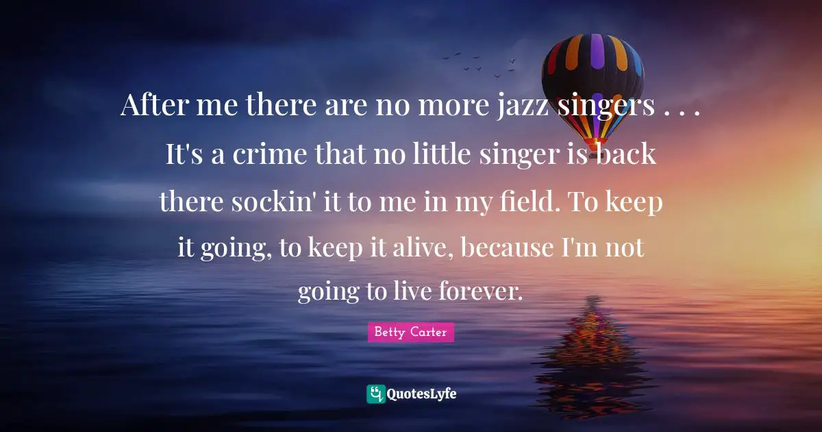 After me there are no more jazz singers . . . It's a crime that no little singer is back there sockin' it to me in my field. To keep it going, to keep it alive, because I'm not going to live forever.